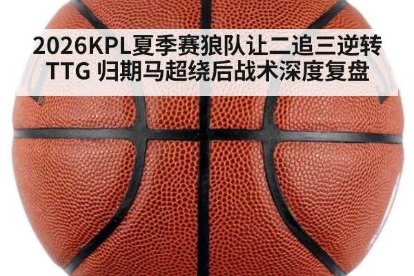 2026KPL夏季赛狼队让二追三逆转TTG 归期马超绕后战术深度复盘