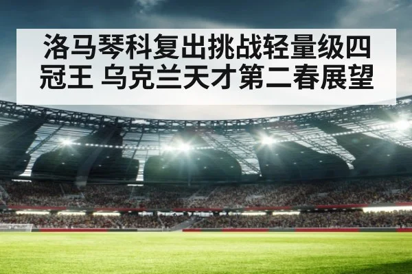 洛马琴科复出挑战轻量级四冠王 乌克兰天才第二春展望