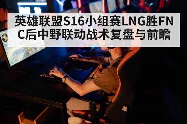 英雄联盟S16小组赛LNG胜FNC后中野联动战术复盘与前瞻