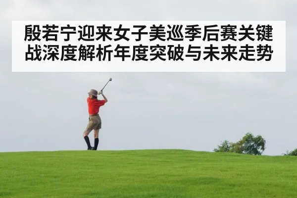 殷若宁迎来女子美巡季后赛关键战深度解析年度突破与未来走势