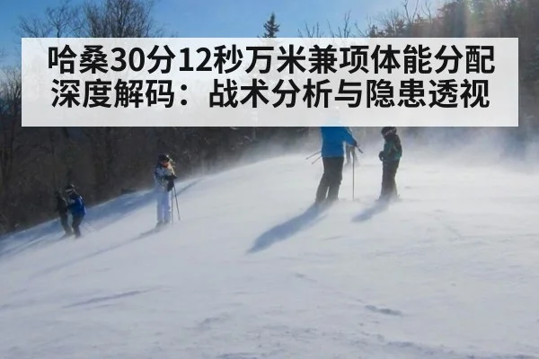 哈桑30分12秒万米兼项体能分配深度解码：战术分析与隐患透视